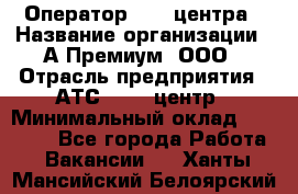 Оператор Call-центра › Название организации ­ А-Премиум, ООО › Отрасль предприятия ­ АТС, call-центр › Минимальный оклад ­ 35 000 - Все города Работа » Вакансии   . Ханты-Мансийский,Белоярский г.